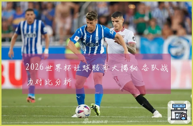 2026世界杯让球赔率大揭秘 各队战力对比分析